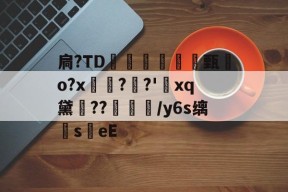 扃?ТD腇瞔甄熶o?x焴??'xq黛侹??鶒榟/y6s缡萉s劄eE的简单介绍-开元娱乐